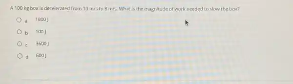 A 100 kg box is decelerated from 10m/s to 8m/s. What is the magnitude of work needed to slow the box?
a 1800J
b 100J
c 3600J
d 6001