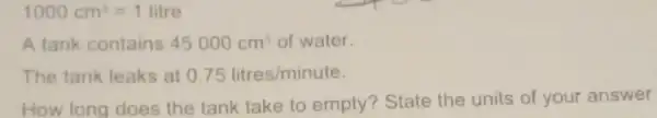 1000cm^3=1litre
A tank contains 45000cm^3 of water.
The tank leaks at 0.75litres/minute
How long does the tank take to empty? State the units of your answer