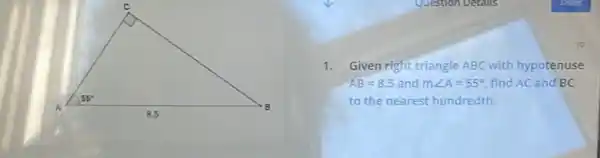 10
1. Given right triangle ABC with hypotenuse
AB=8.5 and mangle A=55^circ  find AC and BC
to the nearest hundredth.