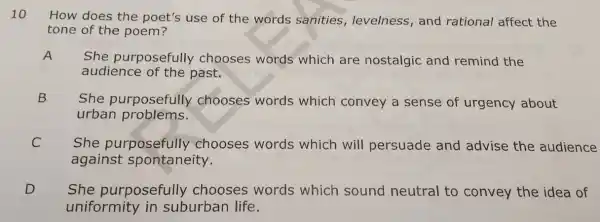 10
How does the poet's use of the words sanities levelness, and rational affect the
tone of the poem?
A
She purposefully chooses words which are nostalgic and remind the
audience of the past.
B
She purposefully chooses words which convey a sense of urgency about
urban problems.
C
against spontaneity.
She purposefully chooses words which will persuade and advise the audience C
D She purposefully chooses words which sound neutral to convey the idea of
uniformity in suburban life.