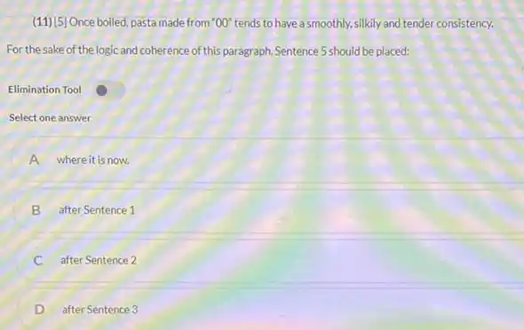 (11) 5)Once boiled, pasta made from ''O0'' tends to have a smoothly, silkily and tender consistency.
For the sake of the logic and coherence of this paragraph, Sentence 5 should be placed:
Elimination Tool
Select one answer
A where it is now.
B after Sentence 1
C after Sentence 2
after Sentence 3
D