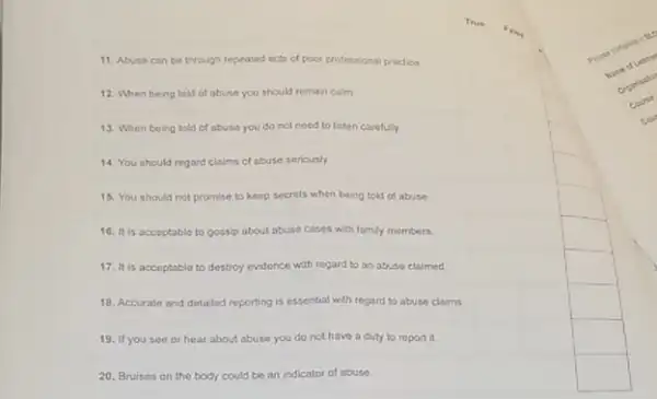 11. Abuse can be through repeated acts of poor protessional practice
12. When being told of abuse you should remain calm
13. When being told of abuse you do not need to lsten carefuly
14 You should regard claims of abuse seriously
15. You should not promise to keep secrets when being bola of abuse
16. It is acceptable to gossip about abuse cases with family members
17. It is acceptable to destroy evidence with regard to an abuse claimed
18. Accurate and detaled reporting is essential with regard to abuse claims
19. If you see or hear about abuse you do not have a duty to report it
20. Bruises on the body could be an indicator of abuse