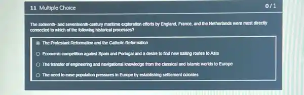 11 Multiple Choice
The sideenth-and seventeenth -century maritime exploration efforts by England, France, and the Netherlands were most directly
connected to which of the following historical processes?
The Protestant Reformation and the Catholic Reformation
Economic competition against Spain and Portugal and a desire to find new salling routes to Asla
The transfer of engineering and navigational knowledge from the classical and Islamic worlds to Europe
The need to ease population pressures in Europe by establishing settlement colonies
1