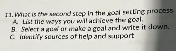 11. What is the second step in the goal setting process.
A. List the ways you will achieve the goal.
B. Select a goal or make a goal and write it down.
C. Identify sources of help and support