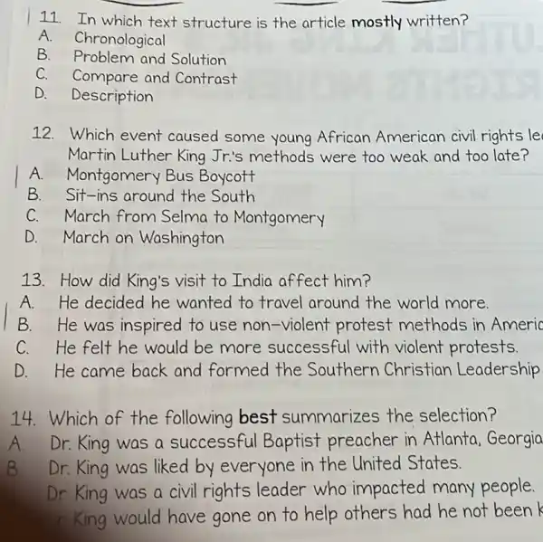 11. In which text structure is the article mostly written?
A. Chronological
B Problem and Solution
C. Compare and Contrast
D. Description
12. Which event caused some young African American civil rights le
Martin Luther King Jrr's methods were too weak and too late?
A. Montgomery Bus Boycott
B.Sit-ins around the South
C. March from Selma to Montgomery
D. March on Washington
13. How did King's visit to India affect him?
A. He decided he wanted to travel around the world more.
B. He was inspired to use non-violent protest methods in Americ
C. He felt he would be more successful with violent protests
D.He came back and formed the Southern Christian Leadership
14.Which of the following best summarizes the selection?
A Dr. King was a successful Baptist preacher in Atlanta,Georgia
B Dr. King was liked by everyone in the United States.
Dr King was a civil rights leader who impacted many people.
King would have gone on to help others had he not been