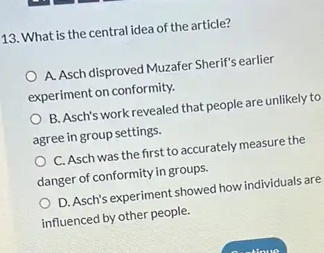 113. What is the central idea of the article?
A. Asch disproved Muzafer Sherif's earlier
experiment on conformity.
B. Asch's work revealed that people are unlikely to
agree in group settings.
C. Asch was the first to accurately measure the
danger of conformity in groups.
D. Asch's experiment showed how individuals are
influenced by other people.