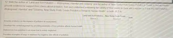 12. Both the author of "Land and Soil Pollution - Widespread, Harmful and Growing" and the author of "New Study Finds Ocean Pollution a Threat to Human Health" provide evidence to support their claims about pollution. Sort each statement evaluating the validity of their claims to show which applies to "Land and Soil Pollution Widespread, Harmful" and "Growing, New Study Finds Ocean Pollution a Threat to Human Health", or both. (R.2.4.4)

 & Land and Soil Pollution...New Study Finds Dise & Source 2 & Both 
 Includes evidence on the impacts of pollution on ecosystems. & & & 
 Develops the central argument by providing examples of how pollution affects human health & & & 
 References how pollution is an issue that is widely neglected. & & & 
 Provides examples of ways to address the negative side effects of pollution. & & &