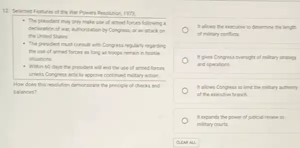 12. Selected Features of the War Powers Resolution 1973
- The president may only make use of armed forces following a
declaration of war, authorization by Congress, oran attack on
the United States
- The president must consult with Congress regularly regarding
the use of armed forces as long as troops remain in hostile
situations
- Within 60 days the president will end the use of armed forces
unless Congress acts to approve continued military action.
How does this resolution demonstrate the principle of checks and
balances?
It allows the executive to determine the length
of military conflicts.
It gives Congress oversight of military strategy
and operations.
It allows Congress to limit the military authority
of the executive branch.
It expands the power of judicial review to
military courts.