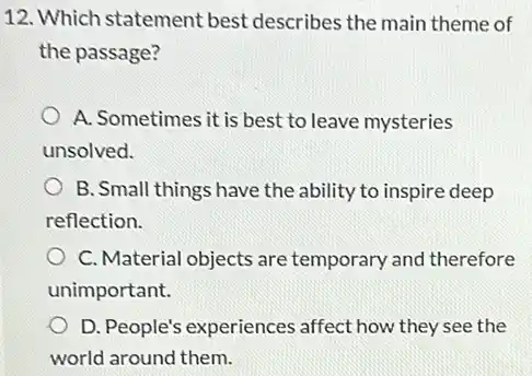 12. Which statement best describes the main theme of
the passage?
A. Sometimes it is best to leave mysteries
unsolved.
B. Small things have the ability to inspire deep
reflection.
C. Material objects are temporary and therefore
unimportant.
) D. People's experiences affect how they see the
world around them.