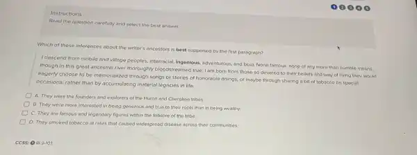 1204 (B)
Instructions
Read the question carefully and select the best answer.
Which of these inferences about the writer's ancestors is best supported by the first paragraph?
I descend from mobile and village peoples, interracial ingenious, adventurous, and bold None famous, none of any more than humble means,
though in this great ancestral river thoroughly bloodstreamed true, I am born from those so devoted to their beliefs and way of living they would
eagerly choose to be memorialized through songs or stories of honorable doings.or maybe through sharing a bit of tobacco on special
occasions, rather than by accumulating material legacies in life.
A. They were the founders and explorers of the Huron and Cherokee tribes.
B. They were more interested in being generous and true to their roots than in being wealthy.
C. They are famous and legendary figures within the folklore of the tribe.
D. They smoked tobacco at rates that caused widespread disease across their communities.