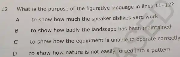 12
What is the purpose of the figurative language in lines 11-12?
A to show how much the speaker dislikes yard work
to show how badly the landscape has been maintained
C
to show how the equipment is unable to operate correctly
to show how nature is not easily forced into a pattern