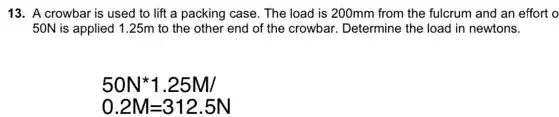 13. A crowbar is used to lift a packing case. The load is 200mm from the fulcrum and an effort o
50N is applied 125m to the other end of the crowbar. Determine the load in newtons.
50N^ast 1.25M/
0.2M=312.5N