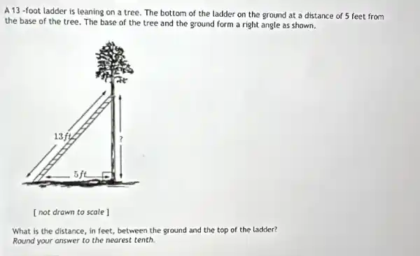 A 13 -foot ladder is leaning on a tree. The bottom of the ladder on the ground at a distance of 5 feet from
the base of the tree. The base of the tree and the ground form a right angle as shown.
What is the distance , in feet, between the ground and the top of the ladder?
Round your answer to the nearest tenth.