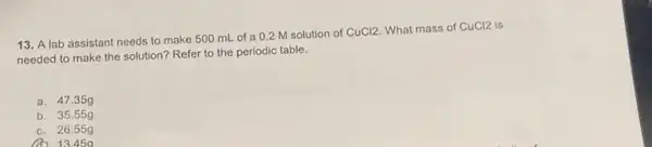 13. A lab assistant needs to make 500 mL of a 0.2 M solution of
CuCl2 What mass of CuCl2 is
needed to make the solution? Refer to the periodic table.
a. 47.35g
b. 35.55g
c. 26.55g
13.45a