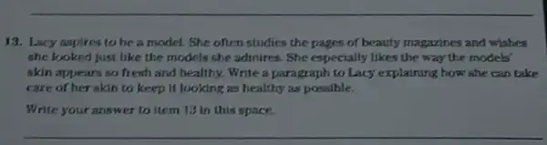 13. Lacy aspires to be a model. She often studies the pages of beauty magzzines and wishes
she looked just like the models she admires She especially likes the way the models'
skin appears so fresh and healthy. Write a paragraph to Lacy explaining how she can take
care of her skin to keep it looking as healthy as possible.
Write your answer to item 13 in this space.
__