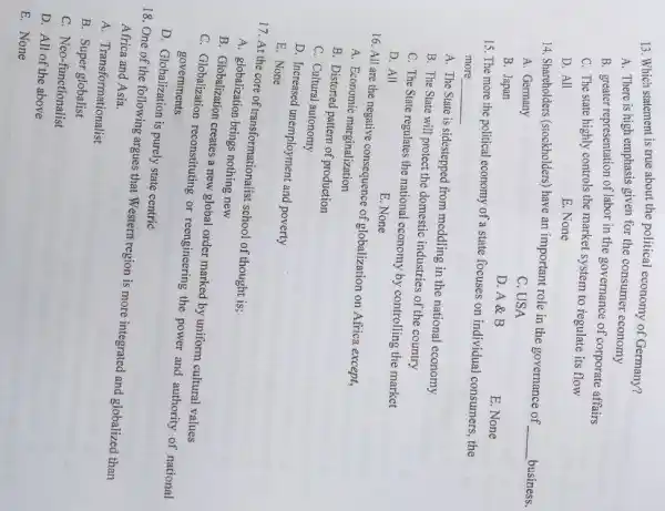 13. Which statement is true about the political economy of Germany?
A. There is high emphasis given for the consumer economy
B. greater representation of labor in the governance of corporate affairs
C. The state highly controls the market system to regulate its flow
D. All
E. None
14. Shareholders (stockholders) have an important role in the governance of
__ business.
A. Germany
C. USA
B. Japan
D. A & B
E. None
15. The more the political economy of a state focuses on individual consumers, the
more __
A. The State is sidestepped from meddling in the national economy
B. The State will protect the domestic industries of the country
C. The State regulates the national economy by controlling the market
D. All
E. None
16. All are the negative consequence of globalization on Africa except,
A. Economic marginalization
B. Distorted pattern of production
C. Cultural autonomy
D. Increased unemployment and poverty
E. None
17. At the core of transformationalist school of thought is;
A. globalization brings nothing new
B. Globalization creates a new global order marked by uniform cultural values
C. Globalization reconstituting or reengineering the power and authority of national
governments
D. Globalization is purely state centric
18. One of the following argues that Western region is more integrated and globalized than
Africa and Asia.
A. Transformationalist
B. Super globalist
C. Neo-functionalist
D. All of the above
E. None