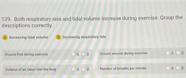 139. Both respiratory rate and tidal volume increase during exercise. Group the
descriptions correctly.
A Increasing tidal volume
(B) Increasing respiratory rate
Occurs first during exercise
A square  B
Occurs second during exercise
OAOB
Volume of air taken into the lung
A square  B
Number of breaths per minute
A square  B