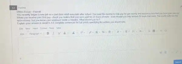 13
Ethics Essay-Payroll
You recently began a new job as a part-time retail associate after school You need the income to help pay for gas money and insurance now that you have your own car.
When you receive your first pay-check you realize that you were paid for 25 hours of work-even though you only worked 20 hours that week.You could really use the
extra money, but you know your employer made a mistake. What should you do?
Explain your answer in detail in 4-6 complete sentences for full points specifying the actions you should take
square 
Paragraph V B I U A