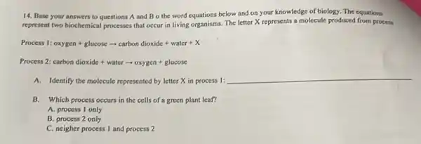 14. Base your answers to questions A and Bo the word equations below and on your knowledge of biology.The equations
represent two biochemical processes that occur in living organisms. The letter X represents a molecule produced from process
Process 1: oxygen+glucosearrow carbondioxide+water+X
Process 2: carbon dioxide+waterarrow oxygen+glucose
A. Identify the molecule represented by letter X in process 1:
__
B. Which process occurs in the cells of a green plant leaf?
A. process 1 only
B. process 2 only
C. neigher process I and process 2