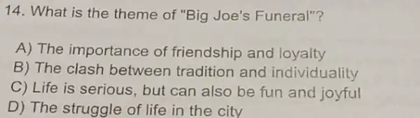 14. What is the theme of "Big Joe's Funeral"?
A) The importance of friendship and loyalty
B) The clash between tradition and individuality
C) Life is serious, but can also be fun and joyful
D) The struggle of life in the city