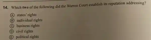 14. Which two of the following did the Warren Court establish its reputation addressing?
A states' rights
B individual rights
C business rights
D civil rights
E political rights