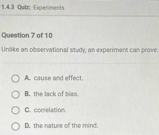 1.4.3 Quiz: Experiments
Question 7 of 10
Unlike an observational study, an experiment can prove:
A. cause and effect.
B. the lack of bias.
C. correlation.
D. the nature of the mind.