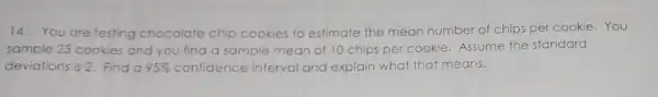 14.You are testing chocolate chip cookies to estimate the mean number of chips per cookie. You
sample 25 cookies and you find a sample mean of 10 chips per cookie. Assume the standard
deviations is 2. Find a 95%  confidence interval and explain what that means.