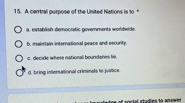 15. A central purpose of the United Nations is to
a. establish democratic governments worldwide.
b. maintain international peace and security.
c. decide where national boundaries lie.
d. bring international criminals to justice.
knowledge of social studies to answer