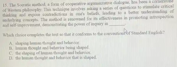 15. The Socratic method a form of cooperative argumentative dialogue, has been a cornerstone
of Western philosophy. This technique involves asking a series of questions to stimulate critical
thinking and expose contradictions in one's beliefs. leading to a better understanding of
underlying concepts. The method is renowned for its effectiveness in promoting introspection
and self-improvement demonstrating the power of inquiry in __
Which choice completes the text so that it conforms to the conventions of Standard English?
A. shaping human thought and behavior
B. human thought and behavior being shaped.
C. the shaping of human thought and behavior.
D. the human thought and behavior that is shaped.