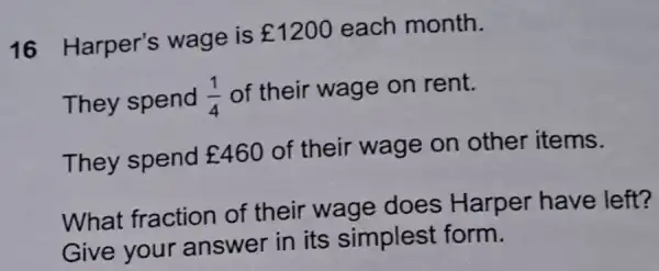 16 Harper's wage is
￡1200 each month.
They spend (1)/(4) of their wage on rent.
They spend ￡460 of their wage on other items.
What fraction of their wage does Harper have left?
Give your answer in its simplest form.