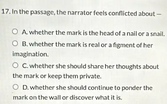 17. In the passage the narrator feels conflicted about -
A. whether the mark is the head of anail or a snail.
B. whether the mark is real or a figment of her
imagination.
C. whether she should share her thoughts about
the mark or keep them private.
D. whether she should continue to ponder the
mark on the wall or discover what it is.