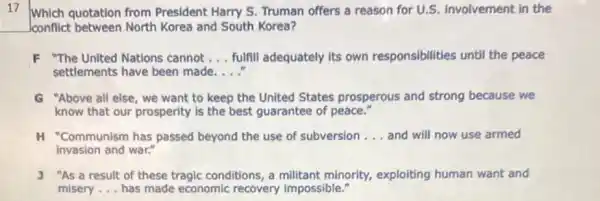 17 Which quotation from President Harry S.Truman offers a reason for U.S. involvement in the
Jconflict between North Korea and South Korea?
F "The United Nations cannot __ fulfill adequately its own responsibilities until the peace
settlements have been made. __
G "Above all else, we want to keep the United States prosperous and strong because we
know that our prosperity is the best guarantee of peace."
H "Communism has passed beyond the use of subversion __ and will now use armed
invasion and war."
J "As a result of these tragic conditions, a militant minority, exploiting human want and
misery __ has made economic recovery impossible."