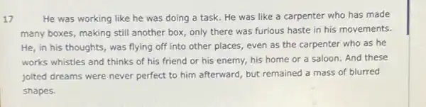 17	He was working like he was doing a task. He was like a carpenter who has made
many boxes, making still another box, only there was furious haste in his movements.
He, in his thoughts was flying off into other places, even as the carpenter who as he
works whistles and thinks of his friend or his enemy, his home or a saloon. And these
jolted dreams were never perfect to him afterward but remained a mass of blurred
shapes.