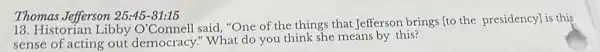 18. Historian Libby O'Connell said, "One of the things that Jefferson brings to the presidency] is this
sense of acting out democracy." What do you think she means by this?
Thomas Jefferson 25:45-31:15