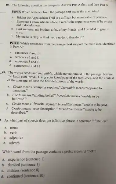 19. The following question has two parts. Answer Part A first, and then Part B.
Part A Which sentence from the passage best states the main idea?
a. Hiking the Appalachiar Trail is a difficult but memorable experience.
b. Everyone I know who has done it recalls the experience even if he or she
did it decades ago.
C. Last summer, my brother,, a few of my friends,and I decided to give it
a try.
d. My credo is "If you think you can do it, then do it!"
Part B Which sentences from the passage best support the main idea identified
in Part A?
a. sentences 2 and 14
b. sentences 3 and 8
C. sentences 3 and 10
d. sentences 6 and 11
20. The words credo and incredible, which are underlined in the passage feature
the Latin root-cred-. Using your knowledge of the root-cred- and the context
of the passage, choose the best definitions of the words.
a. Credo means "camping supplies." Incredible means "opposed to
camping."
b. Credo means "guiding belief." Incredible means "unable to be
believed."
C. Credo means "favorite saying." Incredible means "unable to be said
d. Credo means "true description." Incredible means "unable to be
described."
1. As what part of speech does the infinitive phrase in sentence 9 function?
a. noun
b. verb
C. adjective
d. adverb
Which word from the passage contains a prefix meaning "not"?
a. experience (sentence 1)
b. decided (sentence 3)
C. dislikes (sentence 8)
d. continued (sentence 10)