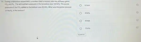 19. During a laboratory experiment, a student filled a balloon with two different gases,
CO_(2) and N_(2) The atmospheric pressure in the laboratory was 103 kPa. The partial
pressure of the CO_(2) added to the balloon was 40 kPa. What was the partial pressure
of the N_(2) in the balloon?
63 kpa
43 kPa
53 kpa
73 kPa