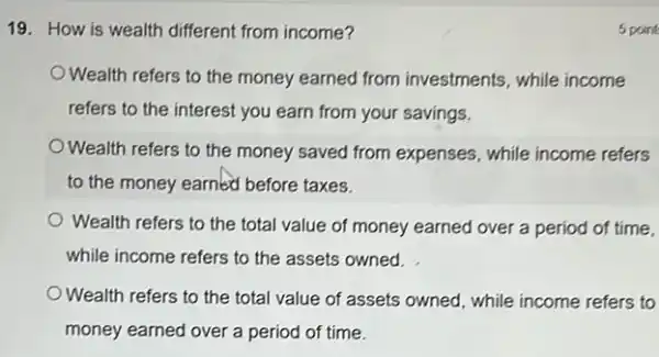 19. How is wealth different from income?
Wealth refers to the money earned from investments, while income
refers to the interest you earn from your savings.
Wealth refers to the money saved from expenses , while income refers
to the money earned before taxes.
Wealth refers to the total value of money earned over a period of time.
while income refers to the assets owned.
Wealth refers to the total value of assets owned, while income refers to
money earned over a period of time.
5 point