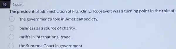 19
1 point
The presidential administration of Franklin D.Roosevelt was a turning point in the role of:
the government's role in American society.
business as a source of charity.
tariffs in international trade.
the Supreme Court in government