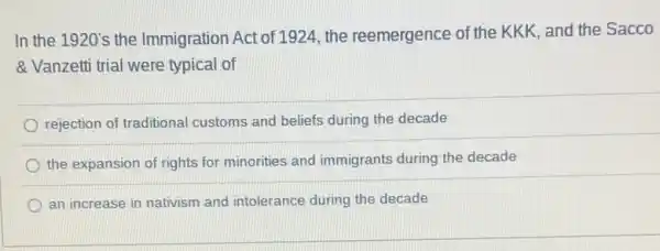 In the 1920's the Immigration Act of 1924 , the reemergence of the KKK, and the Sacco
& Vanzetti trial were typical of
rejection of traditional customs and beliefs during the decade
the expansion of rights for minorities and immigrants during the decade
an increase in nativism and intolerance during the decade