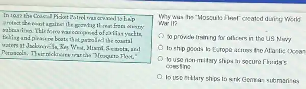 In 1942 the Coastal Picket Patrol was created to help
protect the coast against the growing threat from enemy
submarines. This force was composed of civilian yachts,
fishing and pleasure boats that patrolled the coastal
waters at Jacksonville, Key West, Miami, Sarasota, and
Pensacola. Their nickname was the "Mosquito Fleet."
Why was the "Mosquito Fleet" created during World
War II?
to provide training for officers in the US Navy
to ship goods to Europe across the Atlantic Ocean
to use non-military ships to secure Florida's
coastline
to use military ships to sink German submarines