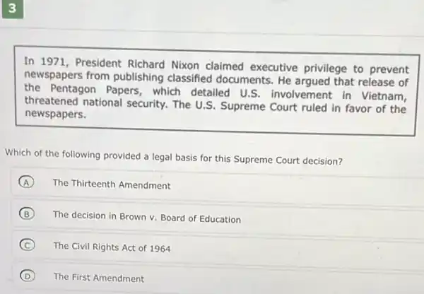 In 1971, President Richard Nixon claimed executive privilege to prevent newspapers from publishing classified documents. He argued that release of the Pentagon Papers, which detailed U.S. involvement in Vietnam, threatened national security. The U.S. Supreme Court ruled in favor of the newspapers.
Which of the following provided a legal basis for this Supreme Court decision?
(A) The Thirteenth Amendment
(B) The decision in Brown v. Board of Education
(C) The Civil Rights Act of 1964
(D) The First Amendment