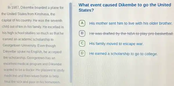 In 1987, Dikembe boarded a plane for
the United States from Kinshasa, the
capital of his country. He was the seventh
child out of ten in his family. He excelled in
his high school studies so much so that he
earned an academic scholarship to
Georgetown University. Even though
Dikembe spoke no English he accepted
the scholarship. Georgetown has an
excellent medical program and Dikembe
wanted to be a doctor. He planned to study
medicine and then return home to help
heal the sick and poor in his hometown.
What event caused Dikembe to go the United
States?
A His mother sent him to live with his older brother.
B He was drafted by the NBA to play probasketball.
C His family moved to escape war.
D He earned a scholarship to go to college.