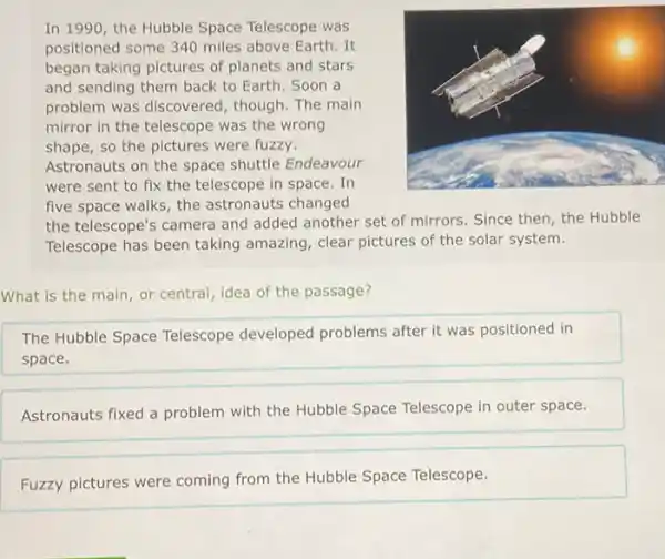 In 1990, the Hubble Space Telescope was
positioned some 340 miles above Earth. It
began taking pictures of planets and stars
and sending them back to Earth. Soon a
problem was discovered
mirror in the telescope was the wrong
shape, so the pictures were fuzzy.
Astronauts on the space shuttle Endeavour
were sent to fix the telescope in space . In
five space walks, the astronauts changed
the telescope's camera and added another set of mirrors. Since then, the Hubble
Telescope has been taking amazing, clear pictures of the solar system.
What is the main or central, idea of the passage?
The Hubble Space Telescope developed problems after it was positioned in
space.
Astronauts fixed a problem with the Hubble Space Telescope in outer space.
Fuzzy pictures were coming from the Hubble Space Telescope.