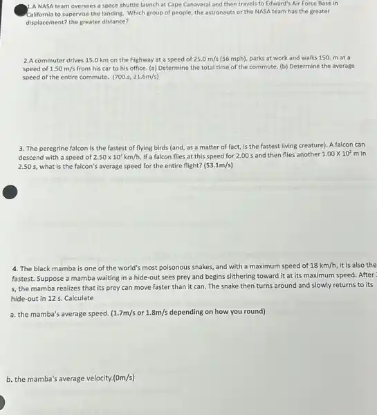 1.A NASA team oversees a space shuttle launch at Cape Canaveral and then travels to Edward's Air Force Base in
California to supervise the landing. Which group of people, the astronauts or the NASA team has the greater
displacement? the greater distance?
2.A commuter drives 15.0 km on the highway at a speed of 25.0m/s (56 mph), parks at work and walks 150. m at a
speed of 1.50m/s from his car to his office. (a) Determine the total time of the commute. (b) Determine the average
speed of the entire commute. (700.s,21.6m/s)
3. The peregrine falcon is the fastest of flying birds (and, as a matter of fact,is the fastest living creature). A falcon can
descend with a speed of 2.50times 10^2km/h If a falcon flies at this speed for 2.00 s and then flies another 1.00times 10^2m in
2.50 s, what is the falcon's average speed for the entire flight? (53.1m/s)
4. The black mamba is one of the world's most poisonous snakes and with a maximum speed of 18km/h it is also the
fastest. Suppose a mamba waiting in a hide-out sees prey and begins slithering toward it at its maximum speed. After
s, the mamba realizes that its prey can move faster than it can The snake then turns around and slowly returns to its
hide-out in 12 s. Calculate
a. the mamba's average speed. (1.7m/s or 1.8m/s depending on how you round)
b. the mamba's average velocity. (0m/s)