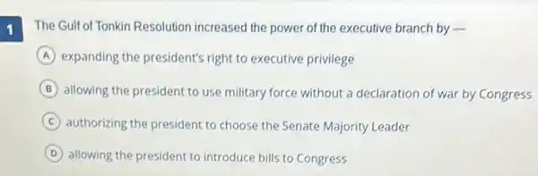 1
The Gulf of Tonkin Resolution increased the power of the executive branch by .
A expanding the president's right to executive privilege
B allowing the president to use military force without a declaration of war by Congress
C authorizing the president to choose the Senate Majority Leader
D allowing the president to introduce bills to Congress