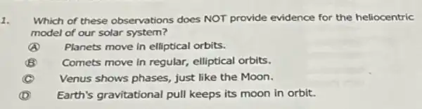 1.
Which of these observations does NOT provide evidence for the heliocentric
model of our solar system?
A Planets move in elliptical orbits.
B Comets move in regular,elliptical orbits.
C Venus shows phases just like the Moon.
D Earth's gravitational pull keeps its moon in orbit.