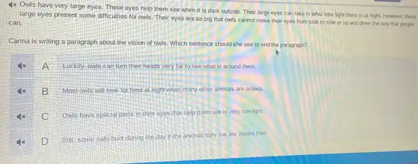 1x Owls have very large eyes. These eyes help them see when it is dark outside Their large eyes can take in what little light there is at night. However, these
large eyes present some difficulties for owls. Their eyes are so big that owls cannot move their eyes from side to side or up and down the way that people
can.
Carina is writing a paragraph about the vision of owls. Which sentence should she use to end the paragraph?
A Luckily, owls can turn their heads very far to see what is around them.
B
Most owls,will look for food at night when many other animals are asleep.
Ow's have special parts in their eyes that help them see in very low light.
D
Still, some owis hunt during the day if the animals they eat are awake then.