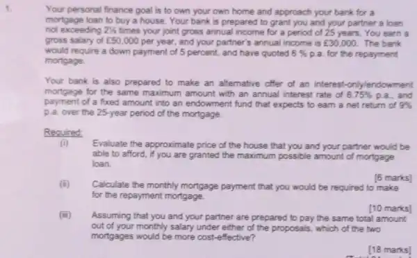 1.
Your personal finance goal is to own your own home and approach your bank for a
mortgage loan to buy a house. Your bank is prepared to grant you and your partner a loan
not exceeding 21/2 times your joint gross annual income for a period of 25 years You earn a
gross salary of ￡50,000 per year, and your partner's annual income is ￡30,000 The bank
would require a down payment of 5 percent,and have quoted 6%  p.a. for the repayment
mortgage.
Your bank is also prepared to make an alternative offer of an interest-only/endowment
mortgage for the same maximum amount with an annual interest rate of 6.75%  p.a., and
payment of a fixed amount into an endowment fund that expects to earn a net return of 9% 
p.a. over the 25-year period of the mortgage.
Required:
(i) Evaluate the approximate price of the house that you and your partner would be
able to afford, if you are granted the maximum possible amount of mortgage
loan.
Calculate the monthly mortgage payment that you would be required to make
for the repayment mortgage.
[6 marks]
(iii)
Assuming that you and your partner are prepared to pay the same total amount
out of your monthly salary under either of the proposals, which of the two
mortgages would be more cost-effective?
[10 marks]
[18 marks]