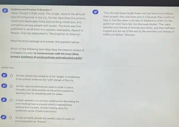(2) Audience and Purpose 11:Question
Upton Sinclair's 1906 novel The Jungle, depicts the difficult
lives of immigrants in the U.S. Sinclair describes the poverty.
unjust and deplorable living and working conditions, and
corruption among people with power. The book was first
published in serial form in a socialist newspaper.Appeal to
Reason, and was dedicated I to "Workingmen of America".
Read the short passage and answer the question below:
Which of the following best describes the rhetor's choice of
strategies in order to communicate with his most likely
primary audience of social activists and educated adults?
__
Select one:
Sinclair utilizes the metaphor of the "jungle" to emphasize
to his primary audience the "wild" danger of the city.
Sinclair uses the third person voice in order to place
himself in the same position as his primary audience,
allowing them to empathize with his views.
Sinclair appeals to his primary audience by describing the
poor working men as people unfairly trapped/jailed
without their consent, thereby playing upon the
audience's sense of pathos (emotion).
Sinclair primarily attacks the wealthy class in power by
portraying them as "thieves".
"Into this wild-beast tangle these men had been born without
their consent, they had taken part in it because they could not
help it; that they were in jail was no disgrace to them for the
game had never been fair, the dice were loaded. They were
swindlers and thieves of pennies and dimes, and they had been
trapped and put out of the way by the swindlers and thieves of
millions of dollars." (Sinclair)