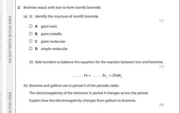 2 Bromine reacts with iron to form iron(III) bromide.
(a) (i) Identify the structure of iron (Vert vert ) bromide.
A giant ionic
B giant metallic
C giant molecular
D simple molecular
(ii) Add numbers to balance the equation for the reaction between iron and bromine.
(1)
ldots ldots Fe+ldots ldots Br_(2)arrow 2FeBr_(3)
(b) Bromine and gallium are in period 4 of the periodic table.
The electronegativity of the elements in period 4 changes across the period.
Explain how the electronegativity changes from gallium to bromine.
(4)
(1)